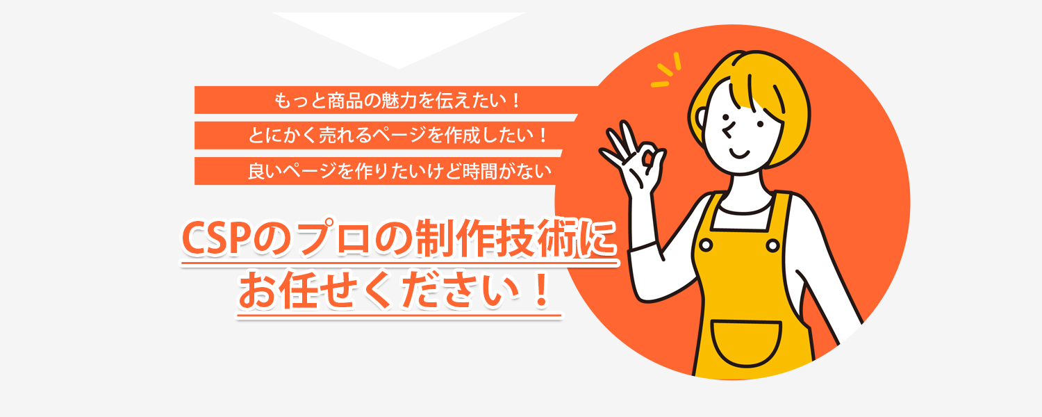 もっと商品の魅力を伝えたい！とにかく売れるページを作りたい！良いページを作りたいけど時間がない。CSPのプロの制作技術におまかせください！